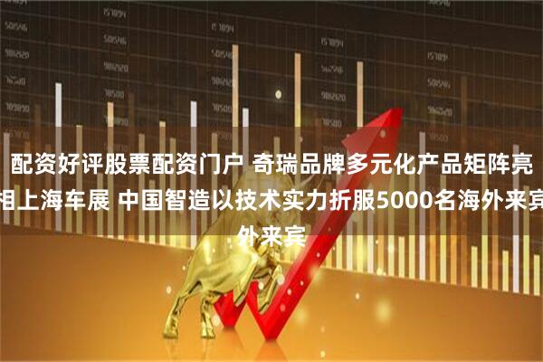 配资好评股票配资门户 奇瑞品牌多元化产品矩阵亮相上海车展 中国智造以技术实力折服5000名海外来宾