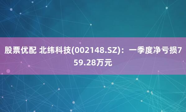 股票优配 北纬科技(002148.SZ)：一季度净亏损759.28万元