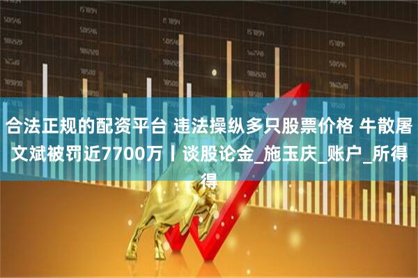合法正规的配资平台 违法操纵多只股票价格 牛散屠文斌被罚近7700万丨谈股论金_施玉庆_账户_所得