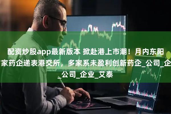配资炒股app最新版本 掀赴港上市潮！月内东阳光药等7家药企递表港交所，多家系未盈利创新药企_公司_企业_艾泰