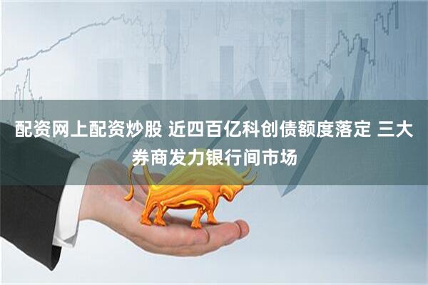 配资网上配资炒股 近四百亿科创债额度落定 三大券商发力银行间市场
