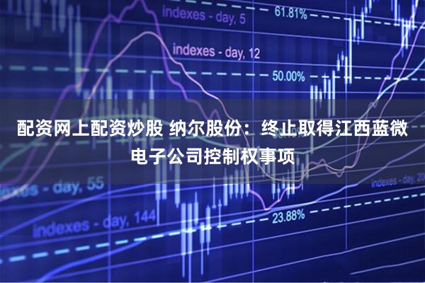 配资网上配资炒股 纳尔股份：终止取得江西蓝微电子公司控制权事项