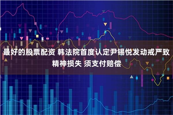 最好的股票配资 韩法院首度认定尹锡悦发动戒严致精神损失 须支付赔偿