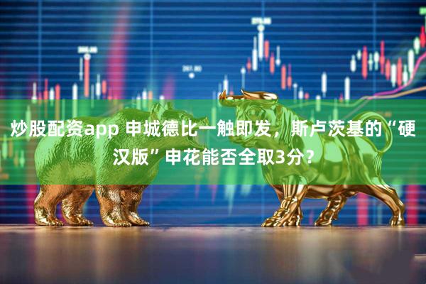 炒股配资app 申城德比一触即发，斯卢茨基的“硬汉版”申花能否全取3分？