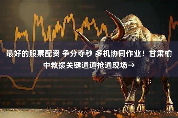最好的股票配资 争分夺秒 多机协同作业！甘肃榆中救援关键通道抢通现场→