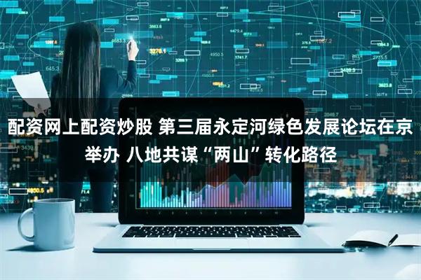 配资网上配资炒股 第三届永定河绿色发展论坛在京举办 八地共谋“两山”转化路径