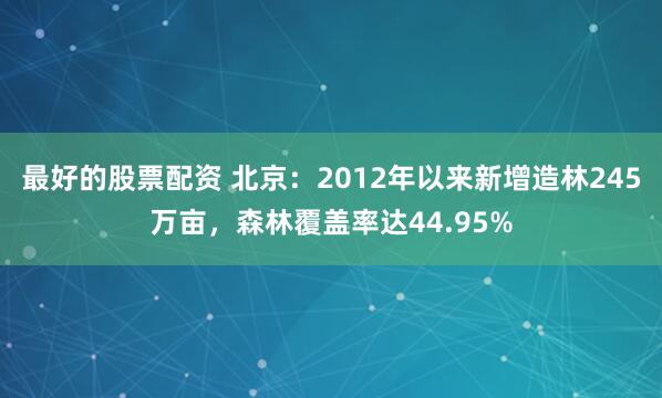 最好的股票配资 北京：2012年以来新增造林245万亩，森林覆盖率达44.95%