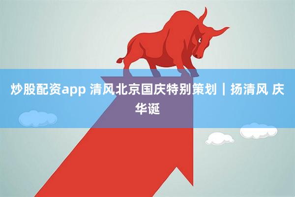 炒股配资app 清风北京国庆特别策划｜扬清风 庆华诞
