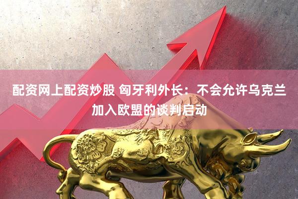 配资网上配资炒股 匈牙利外长：不会允许乌克兰加入欧盟的谈判启动