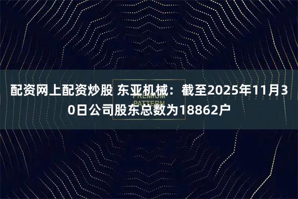 配资网上配资炒股 东亚机械：截至2025年11月30日公司股东总数为18862户