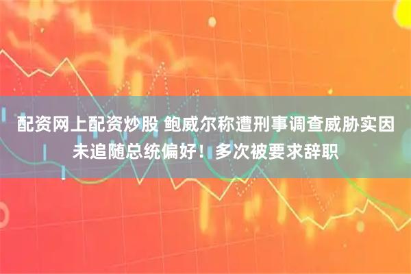 配资网上配资炒股 鲍威尔称遭刑事调查威胁实因未追随总统偏好！多次被要求辞职