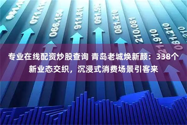 专业在线配资炒股查询 青岛老城焕新颜：338个新业态交织，沉浸式消费场景引客来