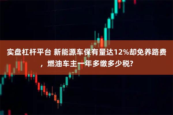 实盘杠杆平台 新能源车保有量达12%却免养路费，燃油车主一年多缴多少税?