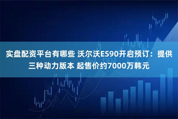 实盘配资平台有哪些 沃尔沃ES90开启预订：提供三种动力版本 起售价约7000万韩元